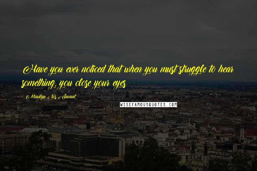 Marilyn Vos Savant quotes: Have you ever noticed that when you must struggle to hear something, you close your eyes?