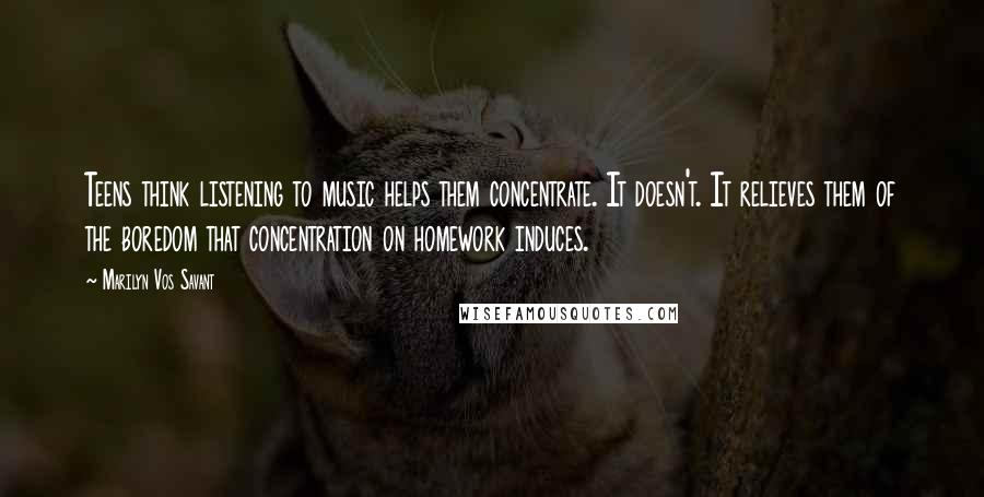 Marilyn Vos Savant quotes: Teens think listening to music helps them concentrate. It doesn't. It relieves them of the boredom that concentration on homework induces.