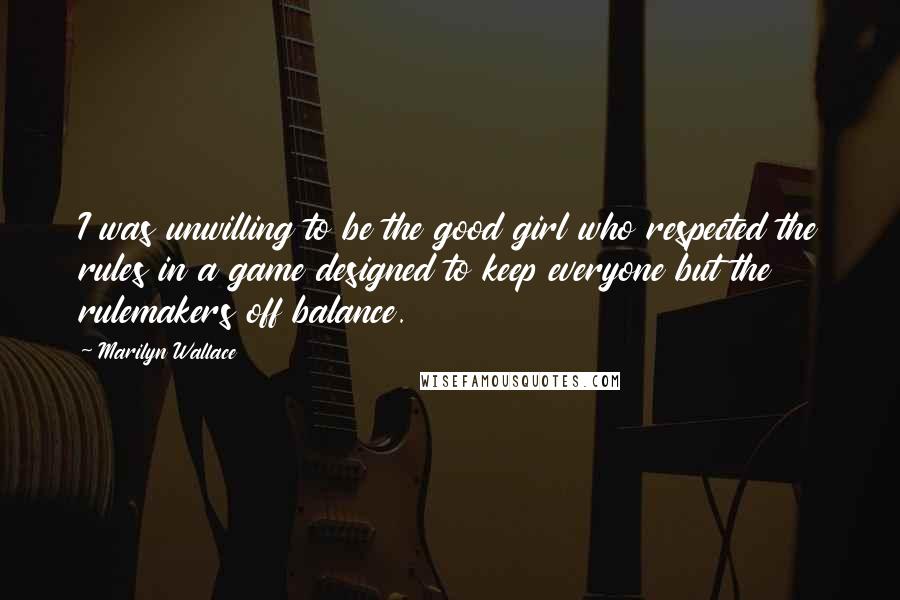 Marilyn Wallace quotes: I was unwilling to be the good girl who respected the rules in a game designed to keep everyone but the rulemakers off balance. Marilyn Wallace quotes: I was unwilling to be the good girl who respected the rules in a game designed to keep everyone but the rulemakers off balance.