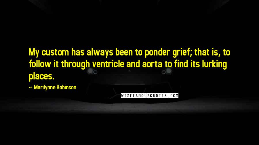 Marilynne Robinson quotes: My custom has always been to ponder grief; that is, to follow it through ventricle and aorta to find its lurking places.