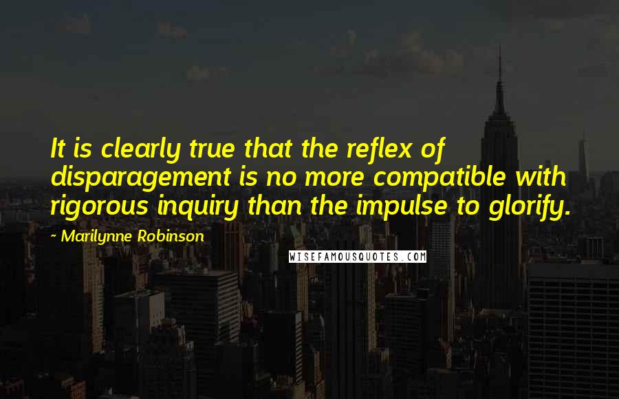 Marilynne Robinson quotes: It is clearly true that the reflex of disparagement is no more compatible with rigorous inquiry than the impulse to glorify.