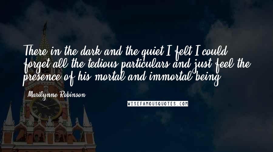 Marilynne Robinson quotes: There in the dark and the quiet I felt I could forget all the tedious particulars and just feel the presence of his mortal and immortal being.