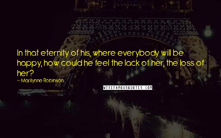 Marilynne Robinson quotes: In that eternity of his, where everybody will be happy, how could he feel the lack of her, the loss of her?