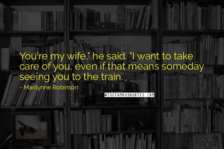 Marilynne Robinson quotes: You're my wife," he said. "I want to take care of you, even if that means someday seeing you to the train.