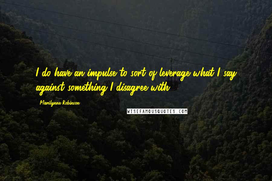 Marilynne Robinson quotes: I do have an impulse to sort of leverage what I say against something I disagree with.