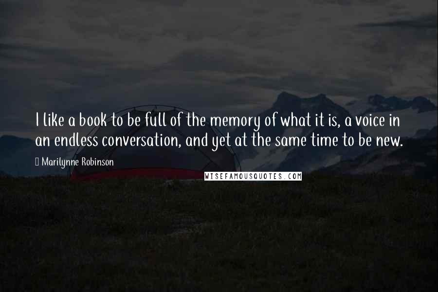 Marilynne Robinson quotes: I like a book to be full of the memory of what it is, a voice in an endless conversation, and yet at the same time to be new.