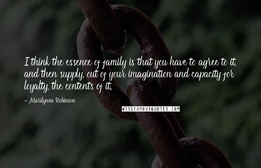 Marilynne Robinson quotes: I think the essence of family is that you have to agree to it, and then supply, out of your imagination and capacity for loyalty, the contents of it.