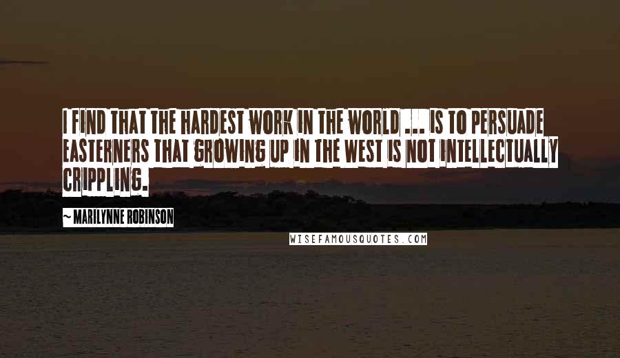Marilynne Robinson quotes: I find that the hardest work in the world ... is to persuade Easterners that growing up in the West is not intellectually crippling.