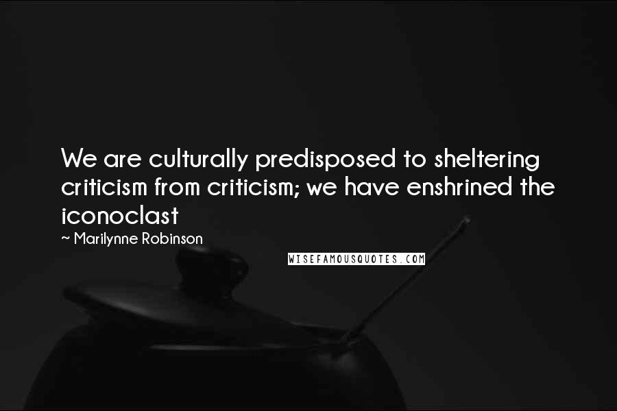 Marilynne Robinson quotes: We are culturally predisposed to sheltering criticism from criticism; we have enshrined the iconoclast