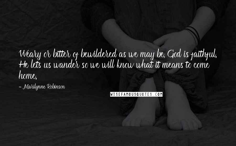 Marilynne Robinson quotes: Weary or bitter of bewildered as we may be, God is faithful. He lets us wander so we will know what it means to come home.