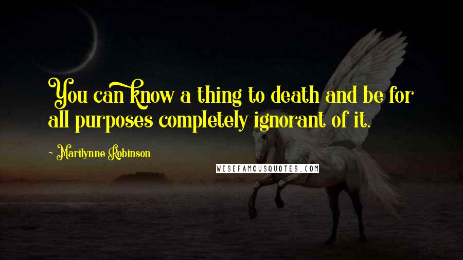 Marilynne Robinson quotes: You can know a thing to death and be for all purposes completely ignorant of it.