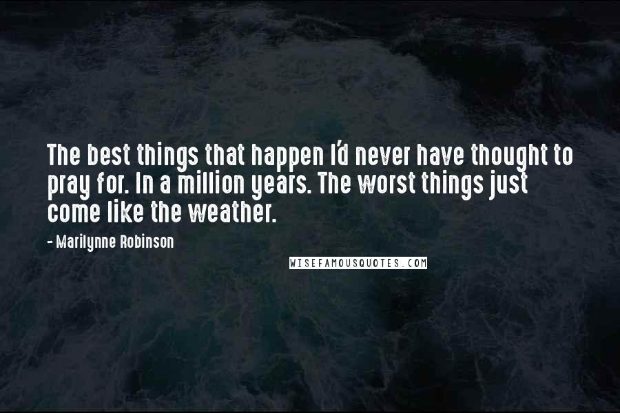 Marilynne Robinson quotes: The best things that happen I'd never have thought to pray for. In a million years. The worst things just come like the weather.