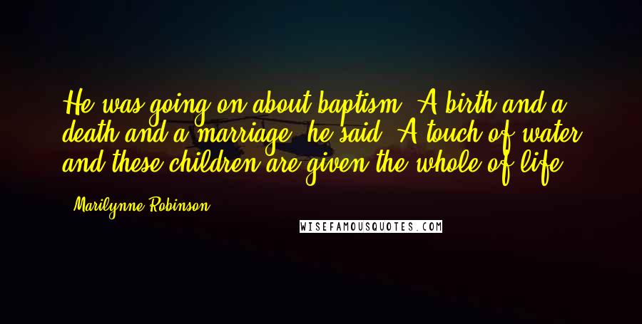 Marilynne Robinson quotes: He was going on about baptism. A birth and a death and a marriage, he said. A touch of water and these children are given the whole of life.