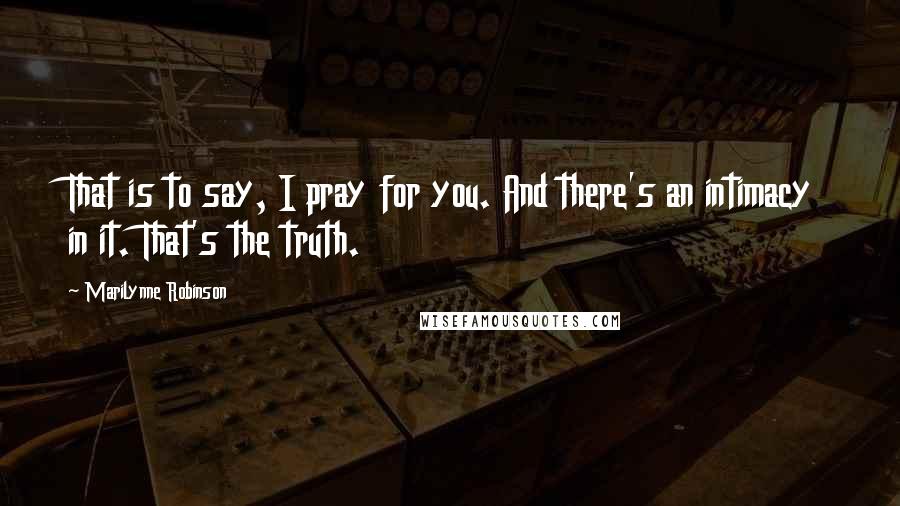 Marilynne Robinson quotes: That is to say, I pray for you. And there's an intimacy in it. That's the truth.