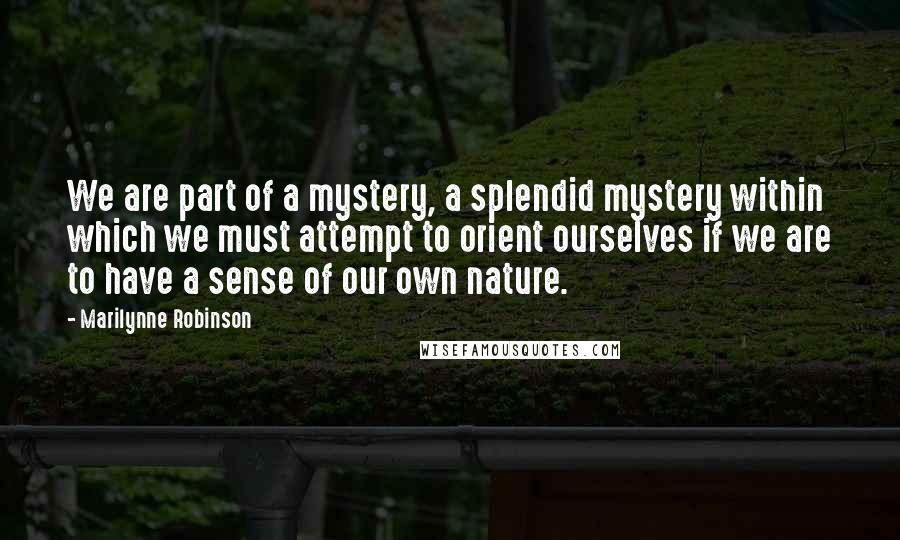 Marilynne Robinson quotes: We are part of a mystery, a splendid mystery within which we must attempt to orient ourselves if we are to have a sense of our own nature.