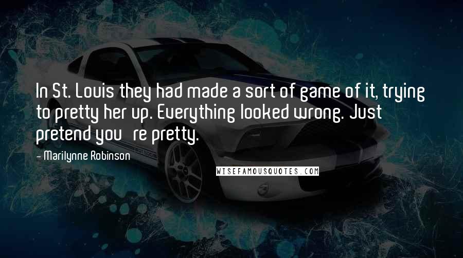 Marilynne Robinson quotes: In St. Louis they had made a sort of game of it, trying to pretty her up. Everything looked wrong. Just pretend you're pretty.