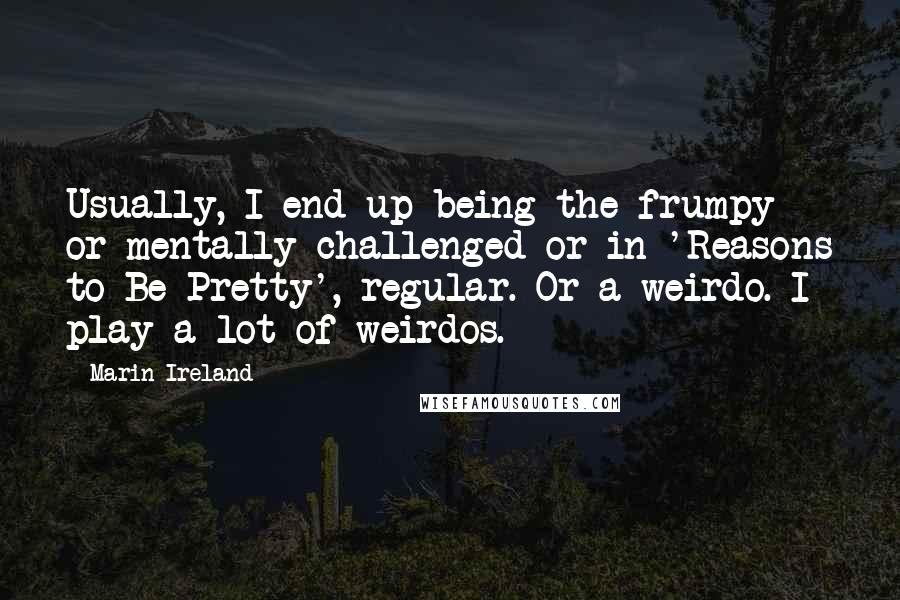 Marin Ireland quotes: Usually, I end up being the frumpy or mentally challenged or in 'Reasons to Be Pretty', regular. Or a weirdo. I play a lot of weirdos.