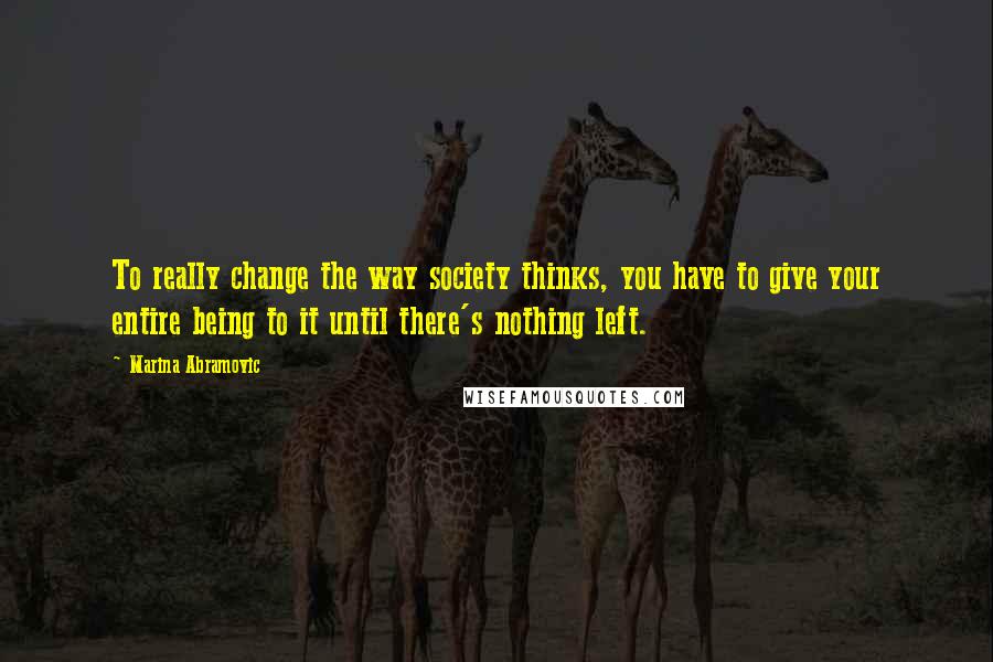 Marina Abramovic quotes: To really change the way society thinks, you have to give your entire being to it until there's nothing left.