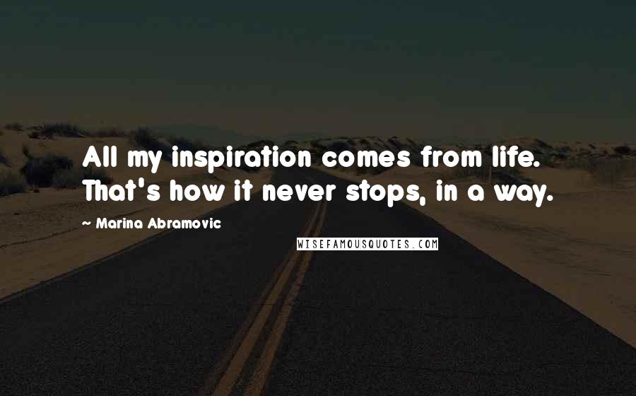 Marina Abramovic quotes: All my inspiration comes from life. That's how it never stops, in a way.