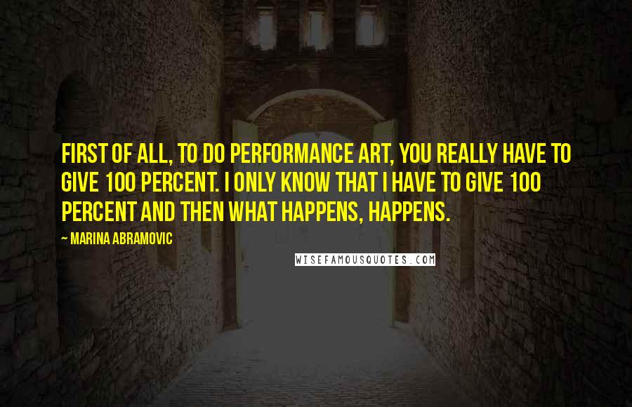 Marina Abramovic quotes: First of all, to do performance art, you really have to give 100 percent. I only know that I have to give 100 percent and then what happens, happens. Marina Abramovic quotes: First of all, to do performance art, you really have to give 100 percent. I only know that I have to give 100 percent and then what happens, happens.