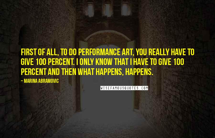 Marina Abramovic quotes: First of all, to do performance art, you really have to give 100 percent. I only know that I have to give 100 percent and then what happens, happens.