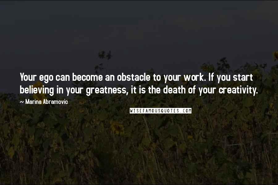 Marina Abramovic quotes: Your ego can become an obstacle to your work. If you start believing in your greatness, it is the death of your creativity.