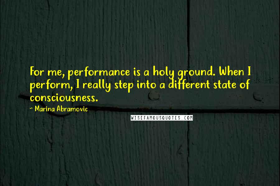 Marina Abramovic quotes: For me, performance is a holy ground. When I perform, I really step into a different state of consciousness.