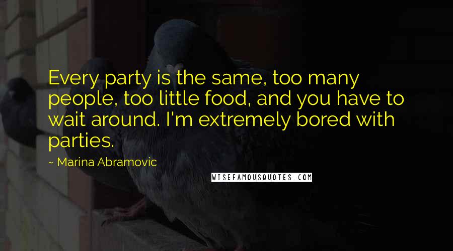 Marina Abramovic quotes: Every party is the same, too many people, too little food, and you have to wait around. I'm extremely bored with parties.