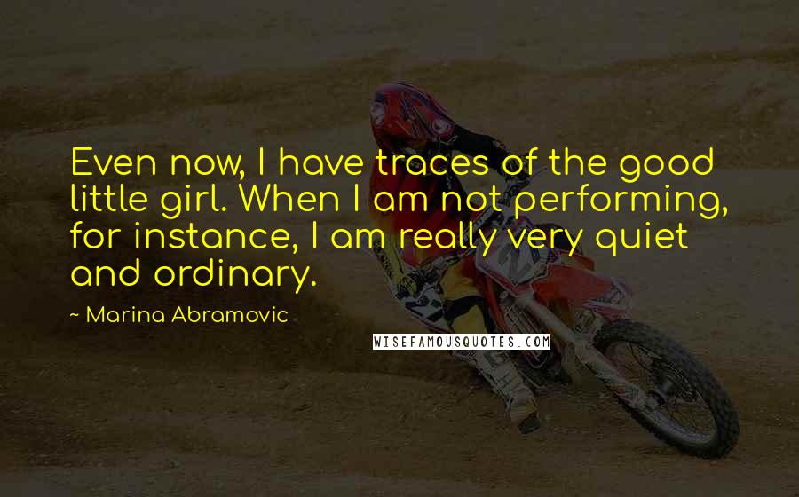 Marina Abramovic quotes: Even now, I have traces of the good little girl. When I am not performing, for instance, I am really very quiet and ordinary.