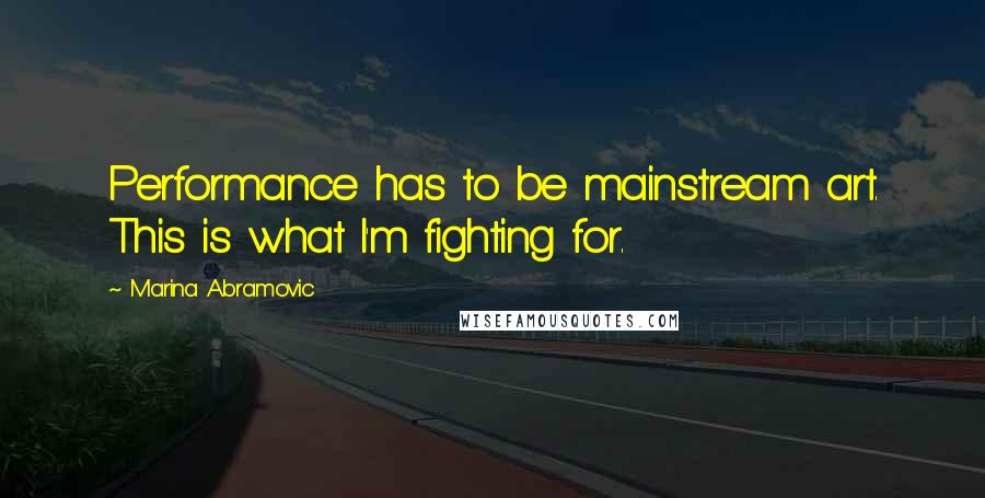 Marina Abramovic quotes: Performance has to be mainstream art. This is what I'm fighting for.