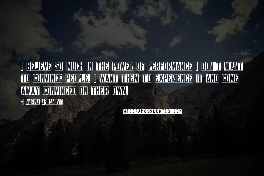 Marina Abramovic quotes: I believe so much in the power of performance I don't want to convince people. I want them to experience it and come away convinced on their own.