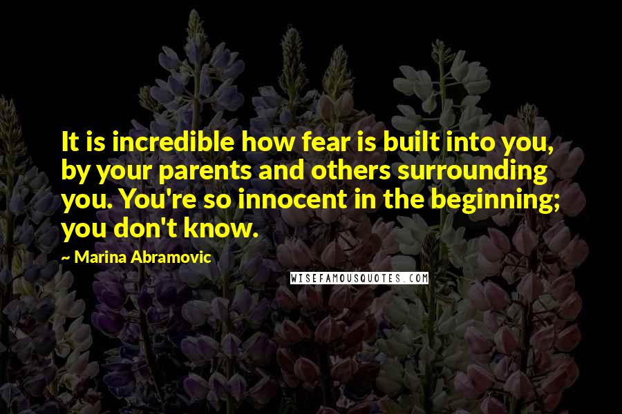 Marina Abramovic quotes: It is incredible how fear is built into you, by your parents and others surrounding you. You're so innocent in the beginning; you don't know.