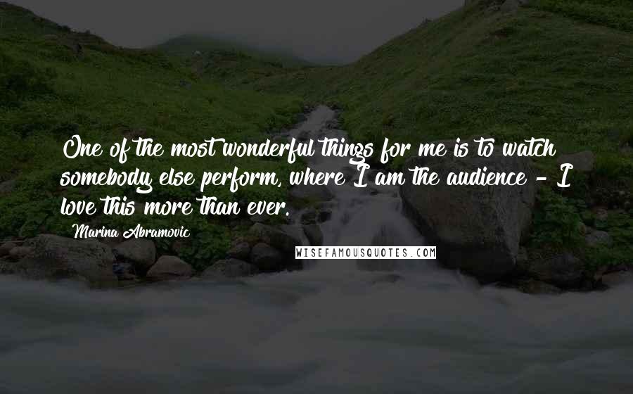 Marina Abramovic quotes: One of the most wonderful things for me is to watch somebody else perform, where I am the audience - I love this more than ever.