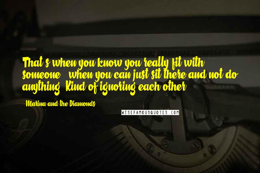 Marina And The Diamonds quotes: That's when you know you really fit with someone - when you can just sit there and not do anything. Kind of ignoring each other.