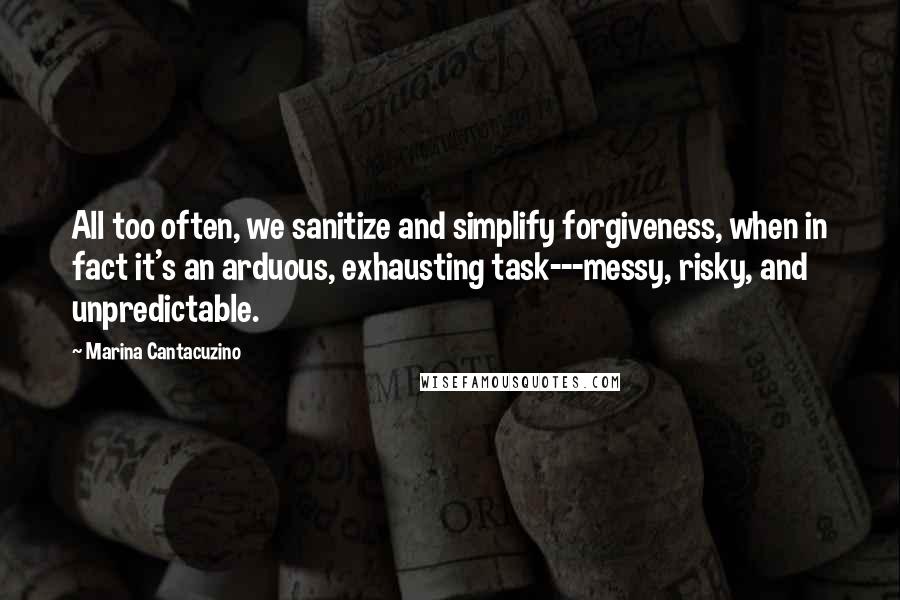 Marina Cantacuzino quotes: All too often, we sanitize and simplify forgiveness, when in fact it's an arduous, exhausting task---messy, risky, and unpredictable. Marina Cantacuzino quotes: All too often, we sanitize and simplify forgiveness, when in fact it's an arduous, exhausting task---messy, risky, and unpredictable.