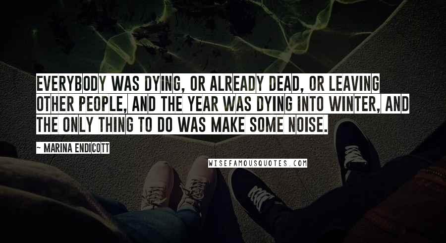 Marina Endicott quotes: Everybody was dying, or already dead, or leaving other people, and the year was dying into winter, and the only thing to do was make some noise. Marina Endicott quotes: Everybody was dying, or already dead, or leaving other people, and the year was dying into winter, and the only thing to do was make some noise.