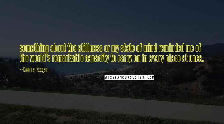 Marina Keegan quotes: something about the stillness or my state of mind reminded me of the world's remarkable capacity to carry on in every place at once.
