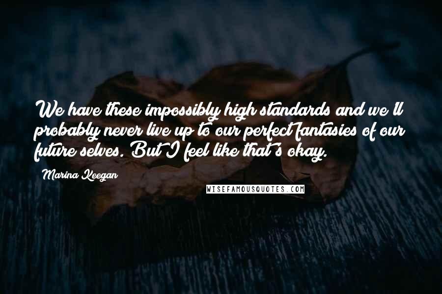 Marina Keegan quotes: We have these impossibly high standards and we'll probably never live up to our perfect fantasies of our future selves. But I feel like that's okay. Marina Keegan quotes: We have these impossibly high standards and we'll probably never live up to our perfect fantasies of our future selves. But I feel like that's okay.