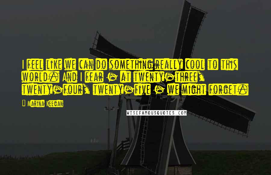 Marina Keegan quotes: I feel like we can do something really cool to this world. And I fear - at twenty-three, twenty-four, twenty-five - we might forget. Marina Keegan quotes: I feel like we can do something really cool to this world. And I fear - at twenty-three, twenty-four, twenty-five - we might forget.