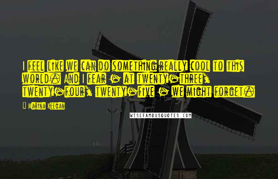 Marina Keegan quotes: I feel like we can do something really cool to this world. And I fear - at twenty-three, twenty-four, twenty-five - we might forget.