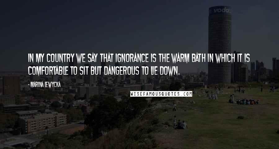 Marina Lewycka quotes: In my country we say that ignorance is the warm bath in which it is comfortable to sit but dangerous to lie down.