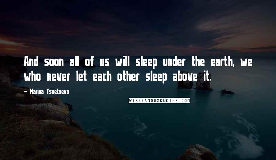 Marina Tsvetaeva quotes: And soon all of us will sleep under the earth, we who never let each other sleep above it.