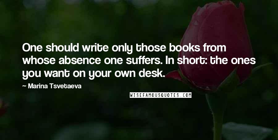 Marina Tsvetaeva quotes: One should write only those books from whose absence one suffers. In short: the ones you want on your own desk. Marina Tsvetaeva quotes: One should write only those books from whose absence one suffers. In short: the ones you want on your own desk.