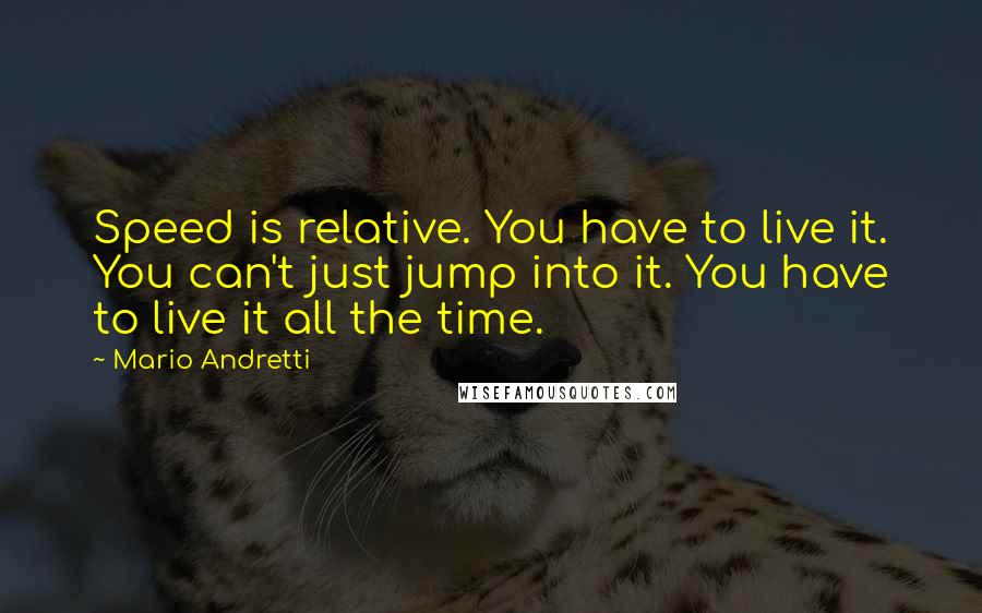 Mario Andretti quotes: Speed is relative. You have to live it. You can't just jump into it. You have to live it all the time. Mario Andretti quotes: Speed is relative. You have to live it. You can't just jump into it. You have to live it all the time.