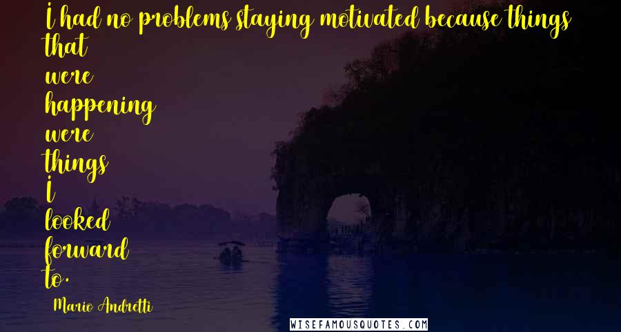 Mario Andretti quotes: I had no problems staying motivated because things that were happening were things I looked forward to. Mario Andretti quotes: I had no problems staying motivated because things that were happening were things I looked forward to.