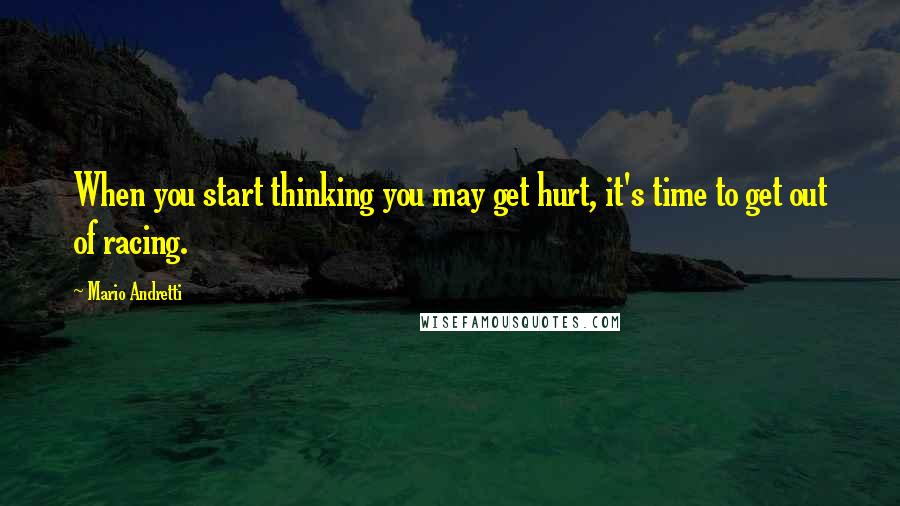 Mario Andretti quotes: When you start thinking you may get hurt, it's time to get out of racing.