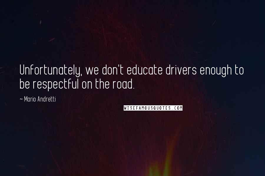 Mario Andretti quotes: Unfortunately, we don't educate drivers enough to be respectful on the road.