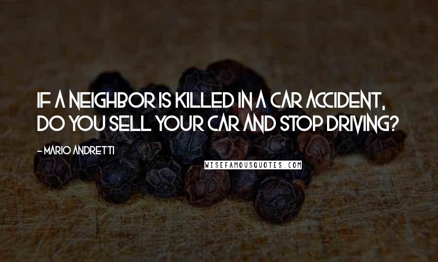 Mario Andretti quotes: If a neighbor is killed in a car accident, do you sell your car and stop driving?