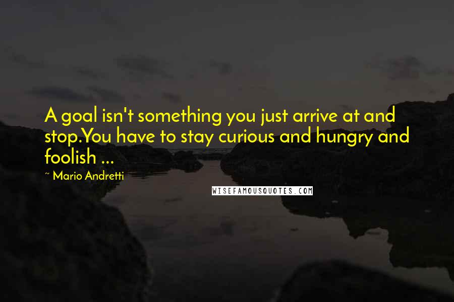 Mario Andretti quotes: A goal isn't something you just arrive at and stop.You have to stay curious and hungry and foolish ...