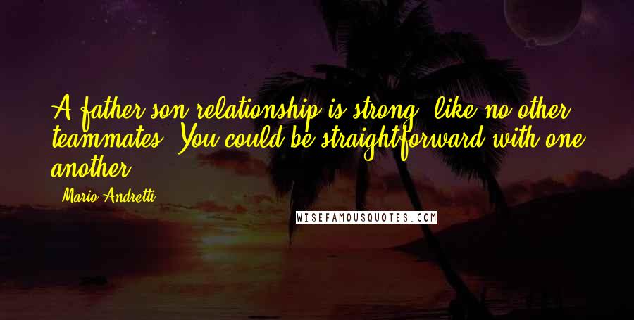 Mario Andretti quotes: A father-son relationship is strong, like no other teammates. You could be straightforward with one another.